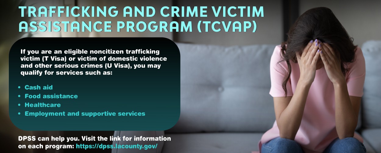 Trafficking and crime Victim Assistance Program (TCVAP) If you are an eligible noncitizen trafficking victim(T Visia) or victim of domestic violence and toher serious crimes (U Visa), you may qualify for services such as: •	Cash aid •	Food assistance  •	Healthcare •	Employment and supportive services  DPSS can help you. Visit the link for Information on each program: https://dpss.lacounty.gov/