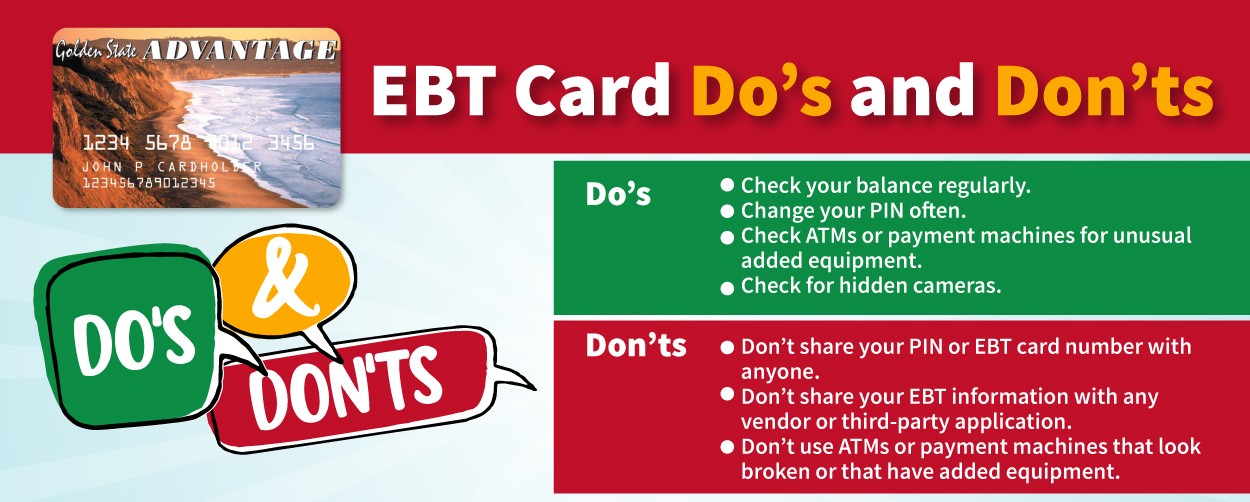 EBT Card Do’s and Don’ts. Do’s check your balance regularly, change your PIN often, check ATMs or payment machines for unusual added equipment, check for hidden cameras. Don’ts don’t share your PIN or EBT card number with anyone, don’t share your EBT information with any vendor or third-part application, don’t use ATMs or payment machines that look broken or that have added equipment.