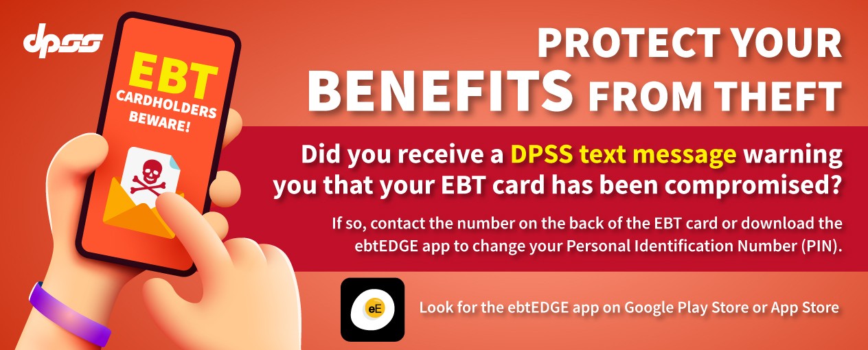 Protect your benefits from theft. EBT Cardholders Beware! Did you receive a DPSS text message warning you that your EBT card has been compromised? If so, contact the number on the back of the EBT card or download the ebtEDGE app to change your Personal Identification Number (PIN). Look for the ebtEDGE app on Google Play Store or App Store. 