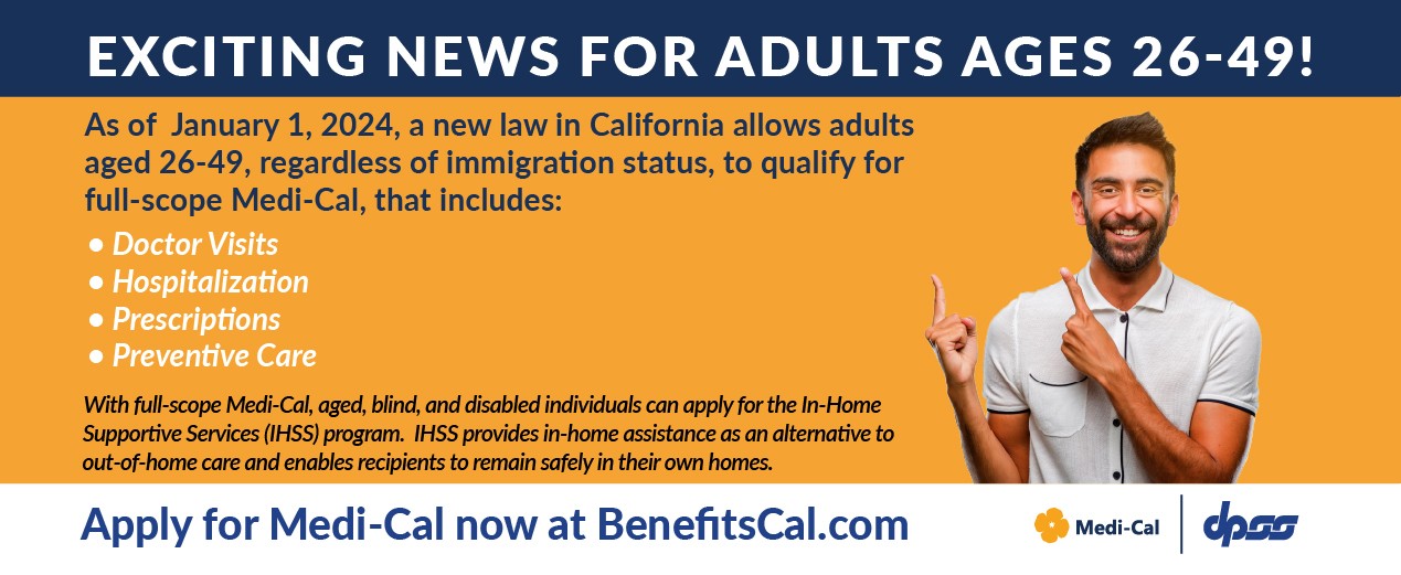 Exciting News for Adults ages 26-49! Beginning January 1, 2024, a new law in California will allow adults aged 26-49, regardless of immigration status, to qualify for full-scope Medi-Cal, that includes: Doctor Visits Hospitalization Prescriptions Preventive Care. With full-scope Medi-Cal, aged, blind, and disabled individuals can apply for the In-Home Supportive Services (IHSS) program. IHSS provides in-home assistance as an alternative to out-of-home care and enables recipients to remain safely in their own homes. Apply for Medi-Cal now at BenefitsCal.com