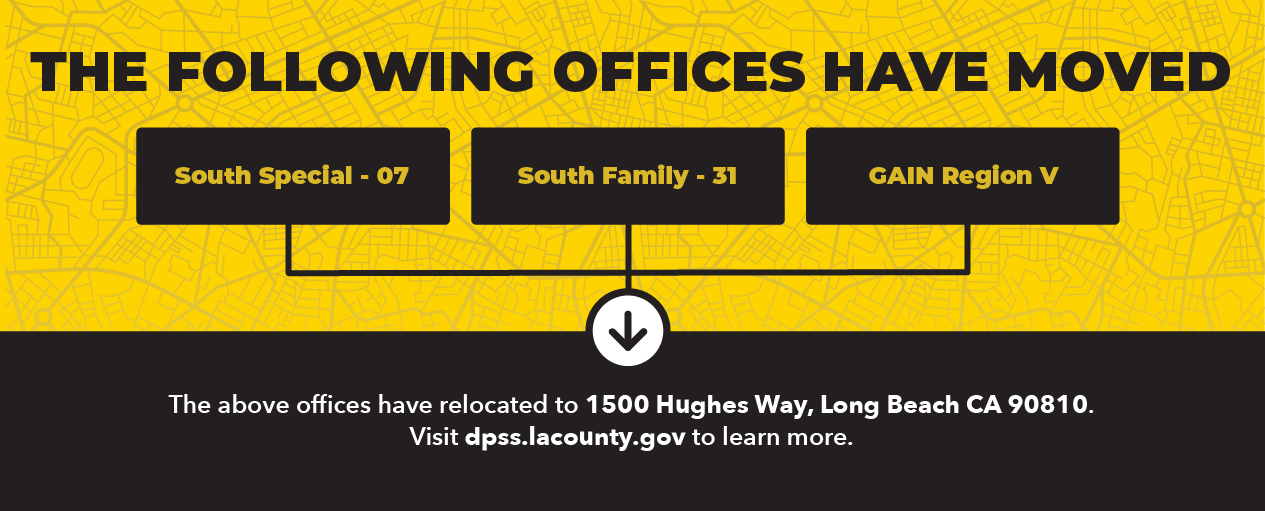 THE FOLLOWING OFFICES HAVE MOVED South Special - 07 South Family - 31 GAIN Region V The above offices have relocated to 1500 Hughes Way, Long Beach CA 90810. Visit dpss.lacounty.gov to learn more.