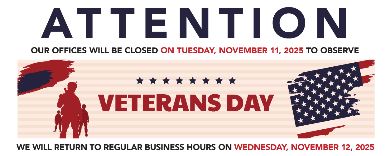 ATTENTION OUR OFFICES WILL BE CLOSED ON TUESDAY, NOVEMBER 11, 2025 TO OBSERVE VETERANS DAY WE WILL RETURN TO REGULAR BUSINESS HOURS ON WEDNESDAY, NOVEMBER 12, 2025