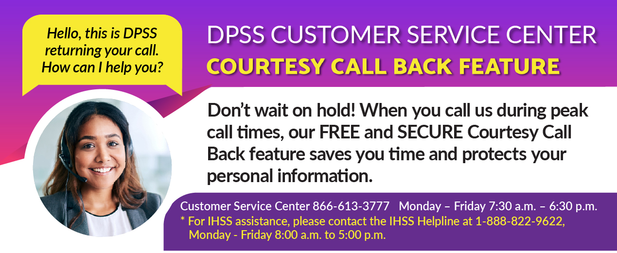 Hello, this is DPSS returning your call.  How can I help you? DPSS CUSTOMER SERVICE COURTESY CALL BACK FEATURE Don’t wait on hold! When you call us during peak call times, our FREE and SECURE Courtesy Call Back feature saves you time and protects your personal information. Customer Service Center 866-613-3777 Monday – Friday 7:30 a.m. – 6:30 p.m. *For IHSS assistance, please contact the IHSS Helpline at 1-888-822-9622 Monday – Friday 8:00 a.m. – 5:00 p.m.