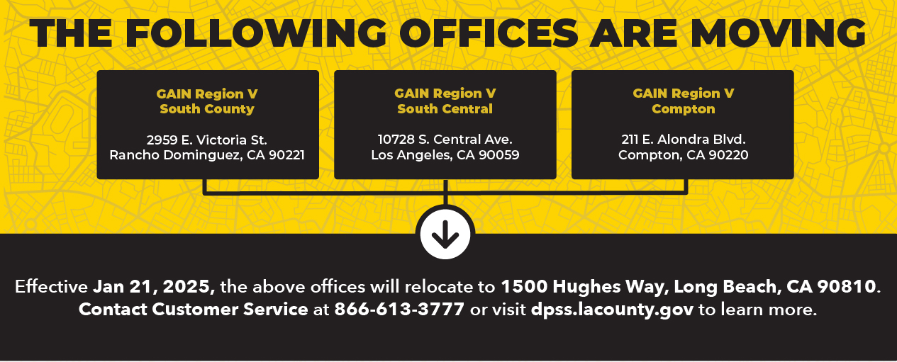 The following offices are moving GAIN Region V South County 2959 E. Victoria St.  Rancho Dominguez, CA 90221, GAIN Region V – South Central 10728 S. Central Ave.  Los Angeles, CA 90059, GAIN Region V – Compton 211 E. Alondra Blvd. Compton, CA 90220. Effective January 21, 2025, the above offices will relocate to 1500 Hughes Way, Long Beach, CA 90810. Contact Customer Service at 866-613-3777 or visit dpss.lacounty.gov to learn more.