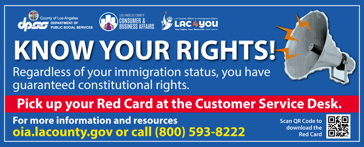 KNOW YOUR RIGHTS! Regardless of your immigration status, you have guaranteed constitutional rights. Pick up your Red Card at the Customer Service Desk. For more information and resources oia.lacounty.gov or call (800) 593-8222. Scan QR Code to download the Red Card