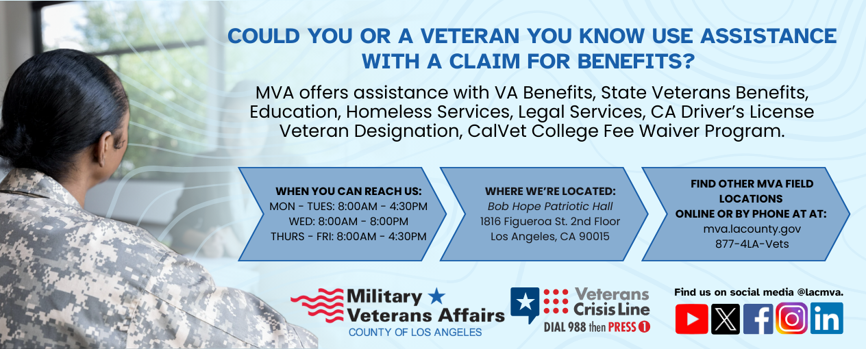 MVA offers assistance with VA Benefits, State Veterans Benefits, Education, Homeless Services, Legal Services, CA Driver’s License Veteran Designation, CalVet College Fee Waiver Program. When you can reach us: MON - TUES: 8:00AM - 4:30PM WED: 8:00AM - 8:00PM THURS - FRI: 8:00AM - 4:30PM. Where we’re located: Bob Hope Patriotic Hall 1816 Figueroa St. 2nd Floor Los Angeles, CA 90015. Find other MVA Field Locations online or by phone at: mva.lacounty.gov 877-4LA-Vets. Veterans Crisis Line: Dial 988 then press 1. Find us on social media at lacmva.