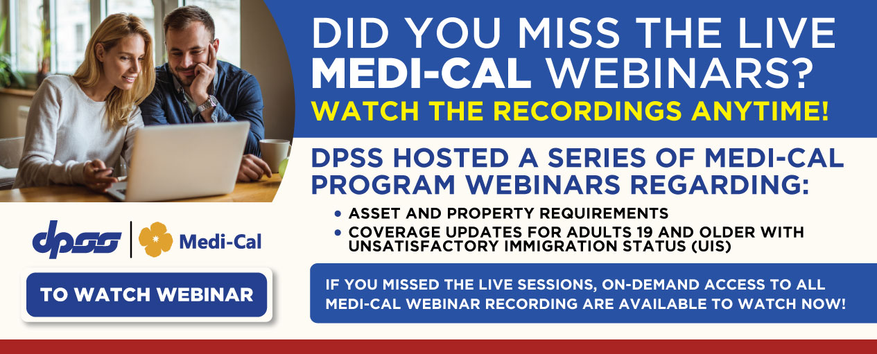 DID YOU MISS THE LIVE MEDI-CAL WEBINARS? WATCH THE RECORDINGS ANYTIME! DPSS HOSTED A SERIES OF MEDI-CAL PROGRAM WEBINARS REGARDING: ASSET AND PROPERTY REQUIREMENTS, COVERAGE UPDATES FOR ADULTS 19 AND OLDER WITH UNSATISFACTORY IMMIGRATION STATUS (UIS) IF YOU MISSED THE LIVE SESSIONS, ON-DEMAND ACCESS TO ALL MEDI-CAL WEBINARS RECORDING ARE AVAILABLE TO WATCH NOW! TO WATCH WEBINAR DPSS and Medi-Cal Logo