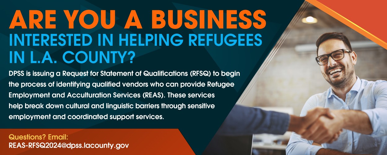 ARE YOU A BUSINESS INTERESTED IN HELPING REFUGEES IN L.A. COUNTY? DPSS is issuing a Request for Statement of Qualifications (RFSQ) to begin the process of identifying qualified vendors who can provide Refugee Employment and Acculturation Services (REAS). These Services help break down cultural and linguistic barriers through sensitive employment and coordinated support services. Questions? Email: REAS-RFSQ2024@dpss.lacounty.gov