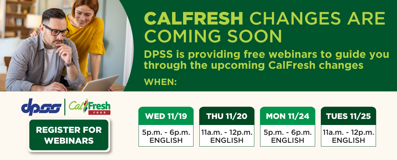 CALFRESH CHANGES ARE COMING SOON DPSS is providing free webinars to guide you through the upcoming CalFresh changes WHEN: WED 11/19 5p.m.-6p.m. ENGLISH THU 11/20 11a.m.-12p.m. ENGLISH MON 11/24 5p.m.-6p.m. ENGLISH TUES 11/25 11a.m.-12p.m. ENGLISH DPSS logo CalFresh logo REGISTER FOR WEBINARS