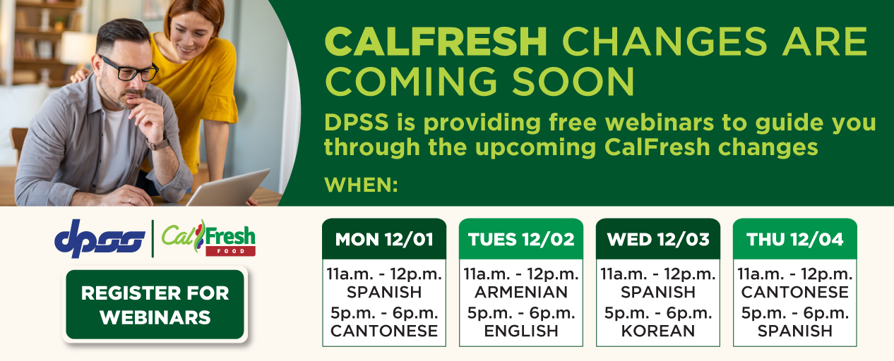 CALFRESH CHANGES ARE COMING SOON DPSS is providing free webinars to guide you through the upcoming CalFresh changes WHEN: MON 12/01 11a.m.-12p.m. SPANISH 5p.m.-6p.m. CANTONESE TUE 12/02 11a.m.-12p.m. ARMENIAN 5p.m.-6p.m. ENGLISH WED 12/03 11a.m.-12p.m. SPANISH 5p.m.-6p.m. KOREAN THU 12/04 11a.m.-12p.m. CANTONESE 5p.m.-6p.m. SPANISH DPSS logo CalFresh logo REGISTER FOR WEBINARS