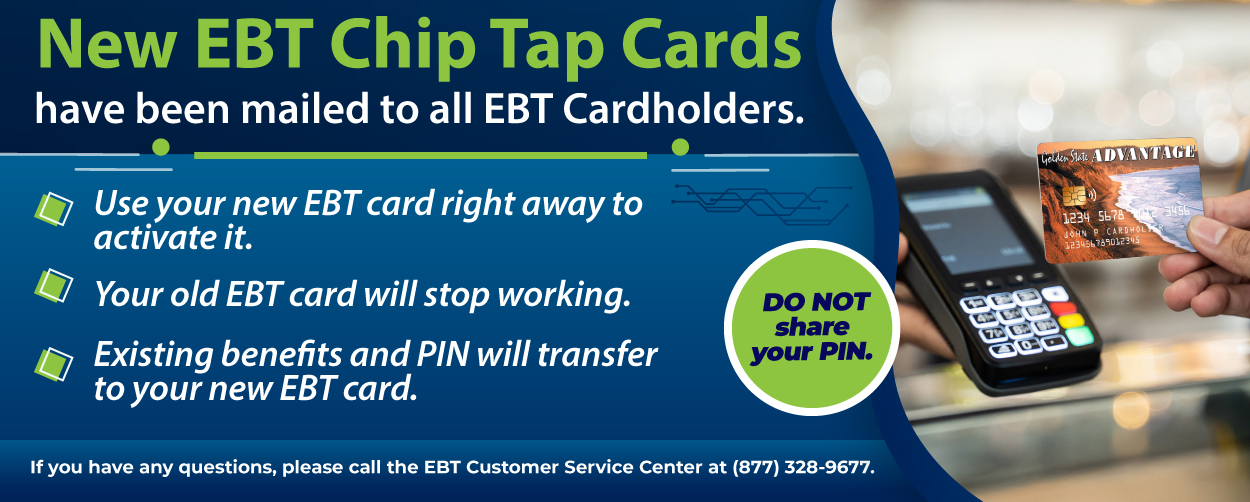 New EBT Chip Tap Cards have been mailed to all EBT Cardholders. Use your new EBT card right away to activate it. Your old EBT card will stop working. Existing benefits and PIN will transfer to your new EBT card. If you have any questions, please call the EBT Customer Services Center at (877) 328-9677. 
