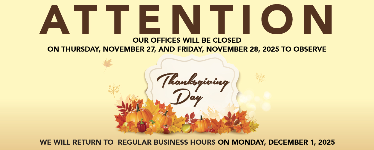 ATTENTION OUR OFFICES WILL BE CLOSED ON THURSDAY, NOVEMBER 27, AND FRIDAY, NOVEMBER 28, 2025 TO OBSERVE THANKSGIVING DAY WE WILL RETURN TO REGULAR BUSINESS HOURS ON MONDAY, DECEMBER 1, 2025