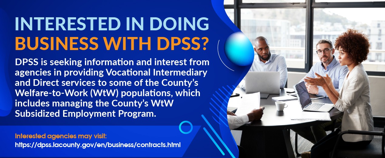 Interested in Doing Business with DPSS? DPSS is seeking information and interest from agencies in providing Vocational Intermediary and Direct services to some of the County’s Welfare-to-Work (WtW) populations, which includes managing the County’s WtW Subsidized Employment Program. Interested agencies may visit: https://dpss.lacounty.gov/en/business/contracts.html 