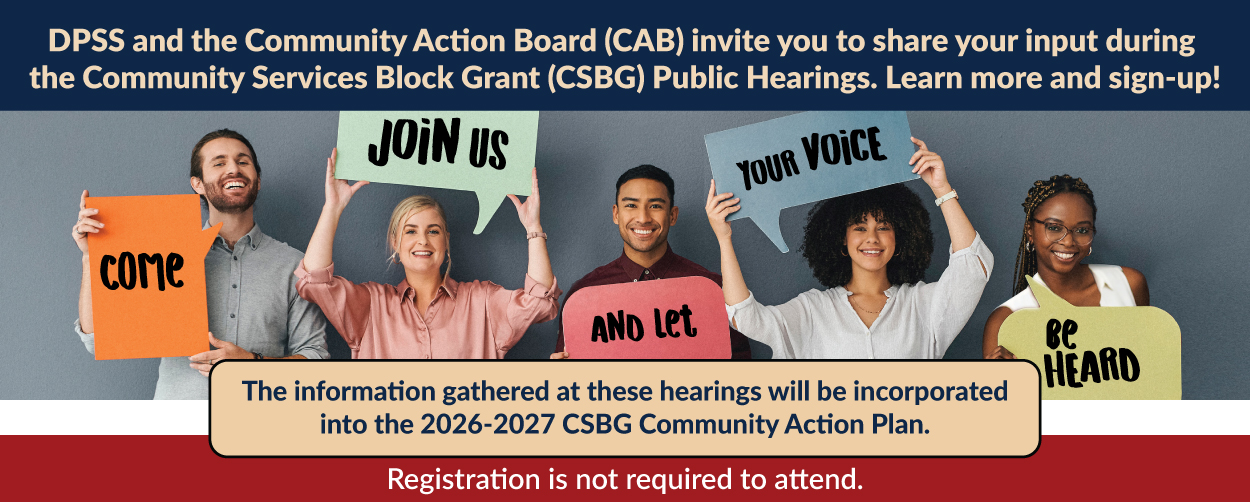 DPSS and the Community Action Board (CAB) invite you to share your input during the Community Services Block Grant (CSBG) Public Hearings. Learn more and sign-up! The information gathered at these hearings will be incorporated into the 2026-2027 CSBG Community Action Plan. Registration is not required to attend. Volunteers holding signs that say: Come Join Us And Let Your Voice Be Heard