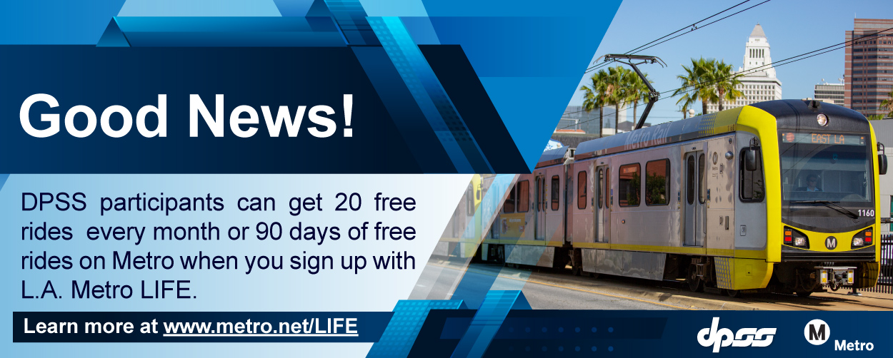 Good News! DPSS participants can get 20 free rides every month or 90 days of free rides when you sign up with L.A. Metro LIFE. Learn more at  www.metro.net/LIFE