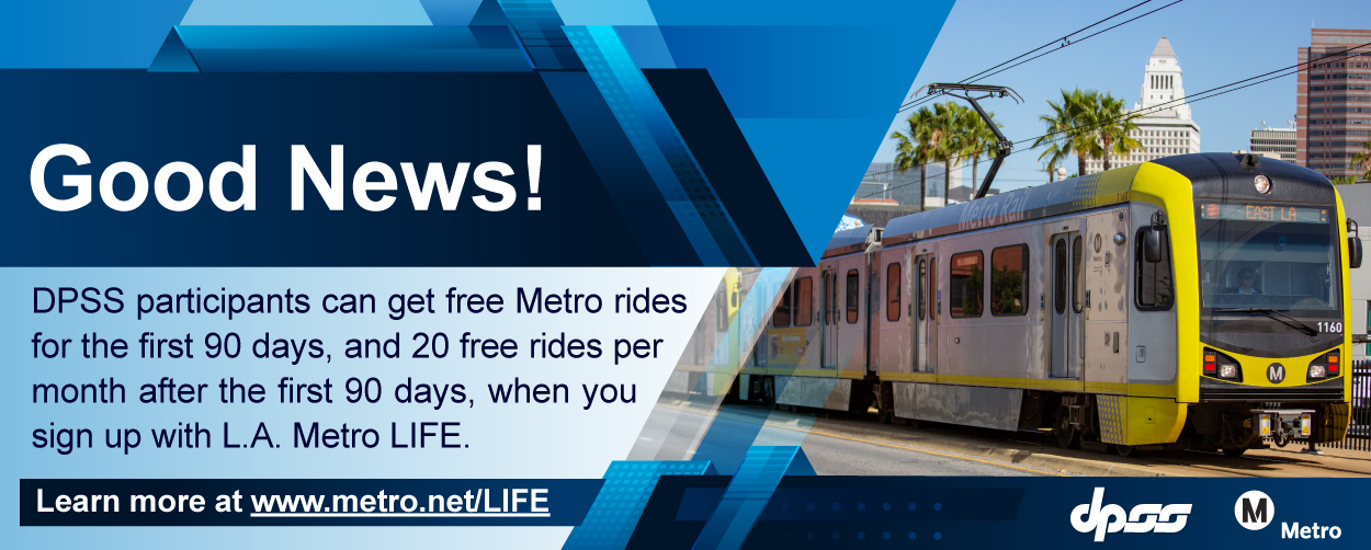 Good News! DPSS participants can get free Metro rides for the first 90 days, and 20 free rides per month after the first 90 days, when you sign up with L.A. Metro LIFE. Learn more at  www.metro.net/LIFE
