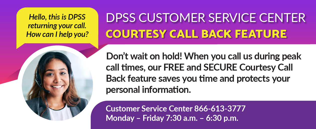 DPSS CUSTOMER SERVICE CENTER COURTESY CALL BACK FEATURE Hello, this is DPSS returning your call. How can I help you? Don’t wait on hold! When you call us during peak call times, our FREE and SECURE Courtesy Call Back feature saves you time and protects your personal information. Customer Service Center 866-613-3777 Monday – Friday 7:30 a.m. – 6:30 a.m.