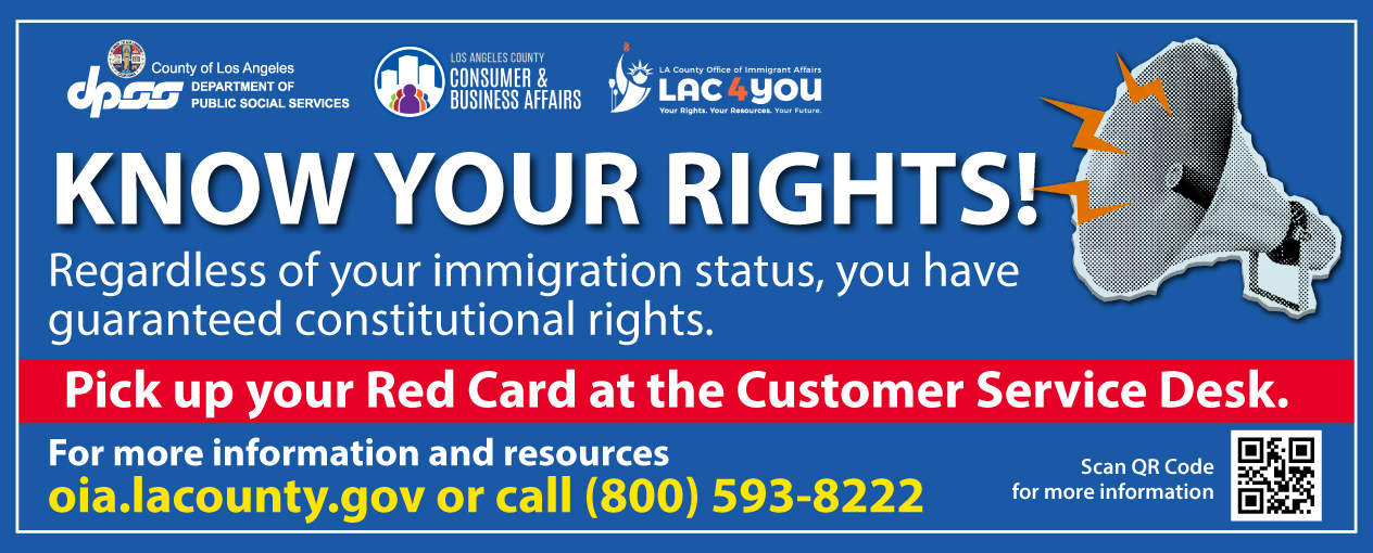 KNOW YOUR RIGHTS! Regardless of your immigration status, you have guaranteed constitutional rights. Pick up your Red Card at the Customer Service Desk. For more information and resources oia.lacounty.gov or call (800) 593-8222. Scan QR Code for more information 