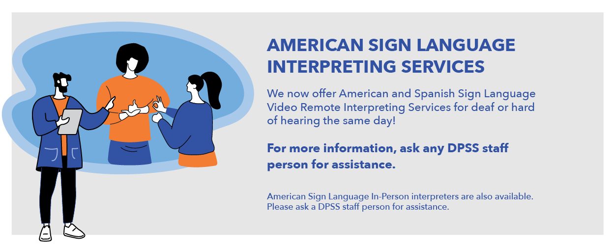 AMERICAN SIGN LANGUAGE INTERPRETING SERVICES. We now offer American and Spanish Sign Language Video Remote Interpreting Services for deaf or hard of hearing the same day! For more information, ask any DPSS staff person for assistance. American Sign Language In-Person interpreters are also available. Please ask a DPSS staff person for assistance. 