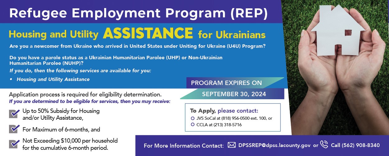 Refugee Employment Program (REP) Housing and Utility Assistance for Ukrainians. Are you a newcomer from Ukraine who arrived in United States under Uniting for Ukraine (U4U) Program? Do you have a parole status as a Ukrainian Humanitarian Parolee (UHP) or Non-Ukrainian Humanitarian Parolee (NUHP)? If you do, then the following services are available for you:  ◦	  Housing and Utility Assistance.  Application process is required for eligibility determination.  If you are determined to be eligible services, then you may receive:  ◦	Up to 50% Subsidy for Housing and/or Utility Assistance, ◦	For Maximum of 6-months, and ◦	Not Exceeding $10,000 per household for the cumulative 6-month period.  Program Expires on September 30, 2024  To Apply, please contact:  ◦	JVS SoCal at (818) 956-0500 ext. 100, or ◦	CCLA at (213) 318-5716   For More Information Contact: DPSSREP@dpss.lacounty.gov Or Call (562) 908-8340