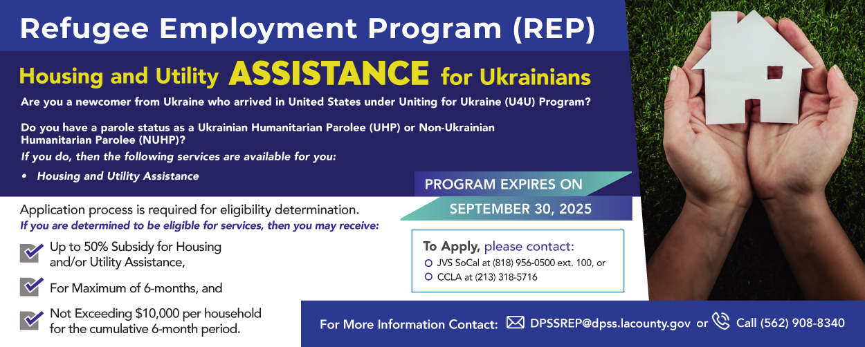 Refugee Employment Program (REP) Housing and Utility Assistance for Ukrainians. Are you a newcomer from Ukraine who arrived in United States under Uniting for Ukraine (U4U) Program? Do you have a parole status as a Ukrainian Humanitarian Parolee (UHP) or Non-Ukrainian Humanitarian Parolee (NUHP)? If you do, then the following services are available for you:  ◦	 Housing and Utility Assistance.  Application process is required for eligibility determination.  If you are determined to be eligible services, then you may receive:  ◦	Up to 50% Subsidy for Housing and/or Utility Assistance, ◦	For Maximum of 6-months, and ◦	Not Exceeding $10,000 per household for the cumulative 6-month period.  Program Expires on September 30, 2025  To Apply, please contact:  ◦	JVS SoCal at (818) 956-0500 ext. 100, or ◦	CCLA at (213) 318-5716   For More Information Contact: DPSSREP@dpss.lacounty.gov Or Call (562) 908-8340