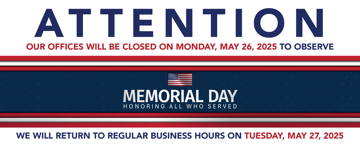ATTENTION OUR OFFICES WILL BE CLOSED MONDAY, MAY 26, 2025 TO OBSERVE MEMORIAL DAY HONORING ALL WHO SERVED WE WILL RETURN TO REGULAR BUSINESS HOURS ON TUESDAY, MAY 27, 2025