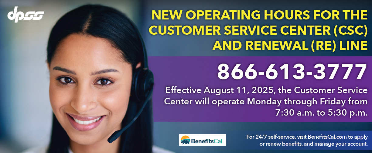 New Operating hours for the customer service (CSC) and Renewal (RE) line 866-613-3777 Effective August 11, 2025, the CSC and RE Line will operate Monday through Friday 7:30 a.m. to 5:30p.m. For 24/7 self-service, visit BenefitsCal.com to apply or renew benefits and manage your account.