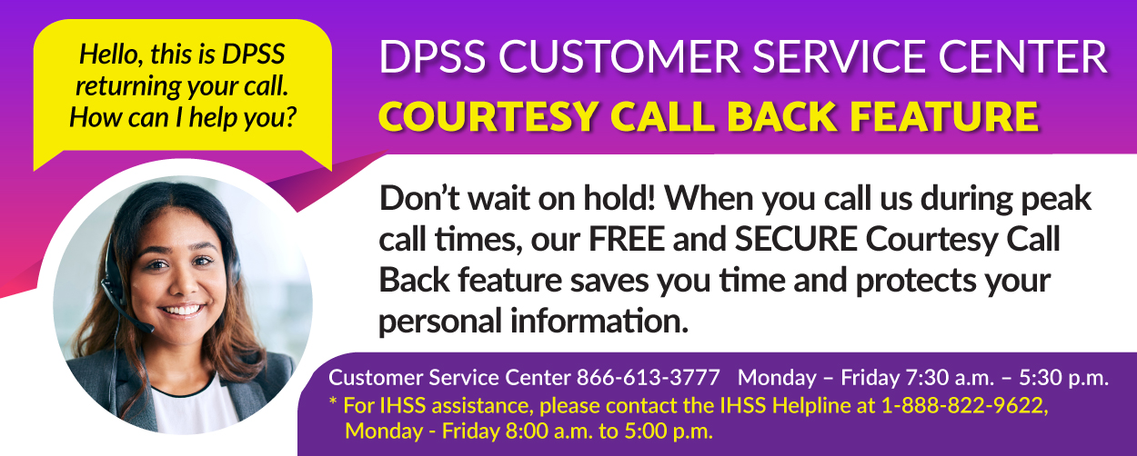 Hello, this is DPSS returning your call.  How can I help you? DPSS CUSTOMER SERVICE COURTESY CALL BACK FEATURE Don’t wait on hold! When you call us during peak call times, our FREE and SECURE Courtesy Call Back feature saves you time and protects your personal information. Customer Service Center 866-613-3777 Monday – Friday 7:30 a.m. – 5:30 p.m. *For IHSS assistance, please contact the IHSS Helpline at 1-888-822-9622 Monday – Friday 8:00 a.m. – 5:00 p.m.