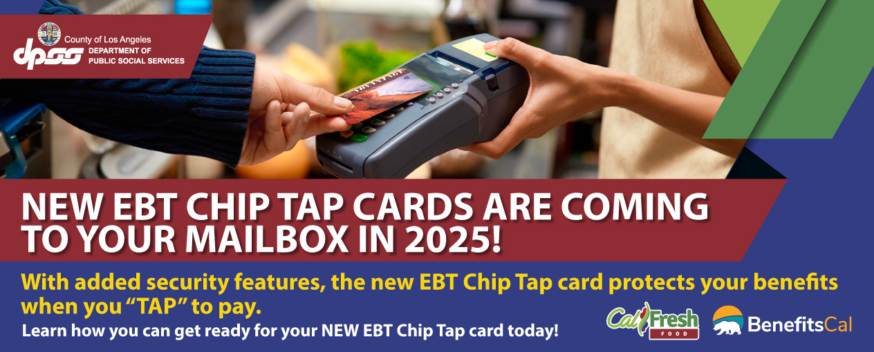NEW EBT CHIP TAP CARDS ARE COMING IN 2025! The New EBT Chip Tap card is coming to your mailbox soon! With added security features, the new EBT Chip Tap card protects your benefits when you “TAP” to pay. Get ready for your new EBT Chip Tap card by: Making sure your address is correct on BenefitsCal.com, Activating your new EBT Chip Tap card right away. Your old EBT card will stop working 45 days after the new card is issued, Downloading the ebtEDGE Mobile App to manage EBT card access, Remembering to TAP your card instead of swiping or inserting it into the payment device to pay. Learn how you can get ready for your NEW EBT Chip Tap card today at https://dpss.lacounty.gov/en/food.html.