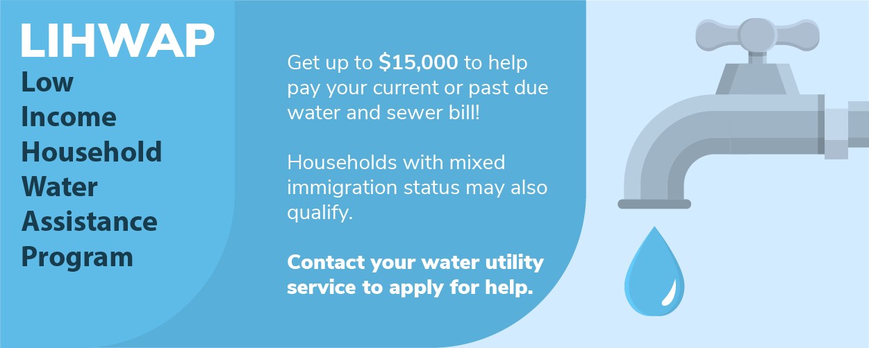 LIHWAP Low Income Household Water Assistance Program. Get up to $15,000 to help pay your current or past due water and sewer bill! Households with mixed immigration status may also qualify. Contact your water utility service to apply for help.
