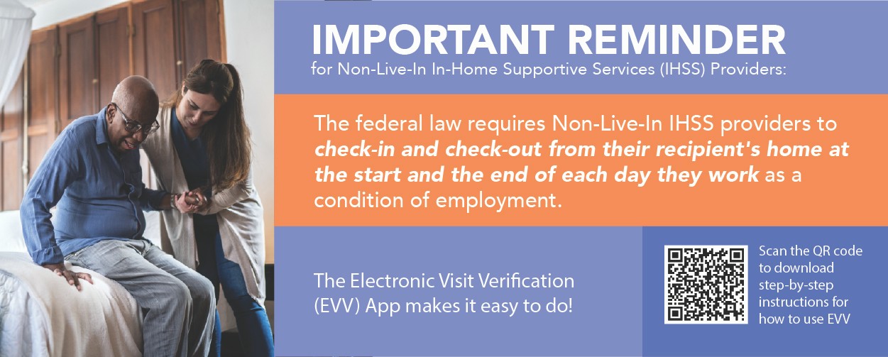 IMPORTANT REMINDER for Non-Live-In In-Home Supportive Services (IHSS) Providers: The federal law requires Non-Live-In IHSS providers to check-in and check-out from their recipient’s home at the start and the end of each day they work as a condition of employment. The Electronic Visit Verification (EVV) App makes it easy to do! Scan the QR code to download step-by-step instructions for how to use EVV