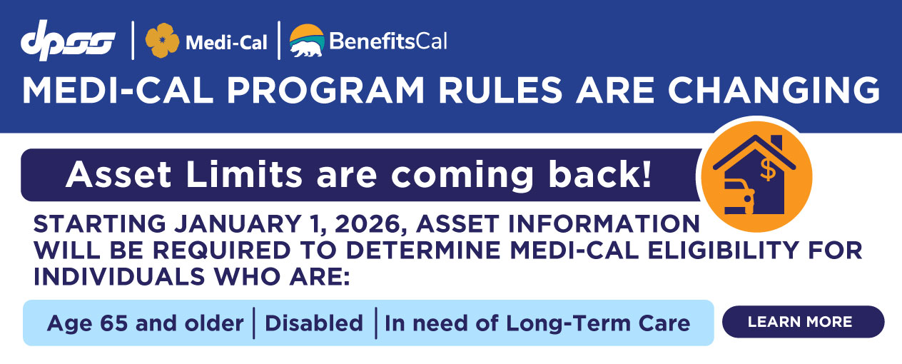 MEDI-CAL PROGRAM RULES ARE CHANGING Asset Limits are coming back! STARTING JANUARY 1, 2026, ASSET INFORMATION WILL BE REQUIRED TO DETERMINE MEDI-CAL ELIGIBILITY FOR INDIVIDUALS WHO ARE: Age 65 and older Disabled In need of Long-Term Care LEARN MORE