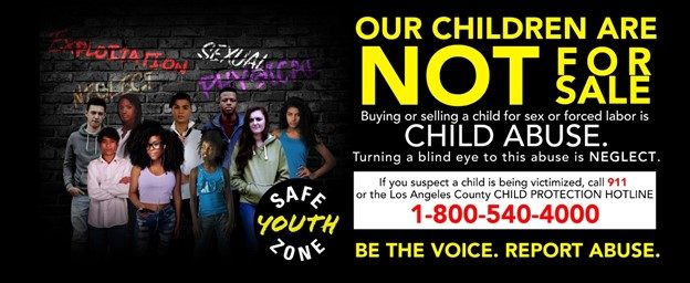 OUR CHILDREN ARE NOT FOR SALE. Buying or Selling a child for sex or forced labor is CHILD ABUSE. Turning a blind eye to this is NEGLECT. If you suspect a child is being victimized, call 911 or the Los Angeles County CHILD PROTECTION HOTLINE 1-800-540-4000. BE THE VOICE. REPORT ABUSE.