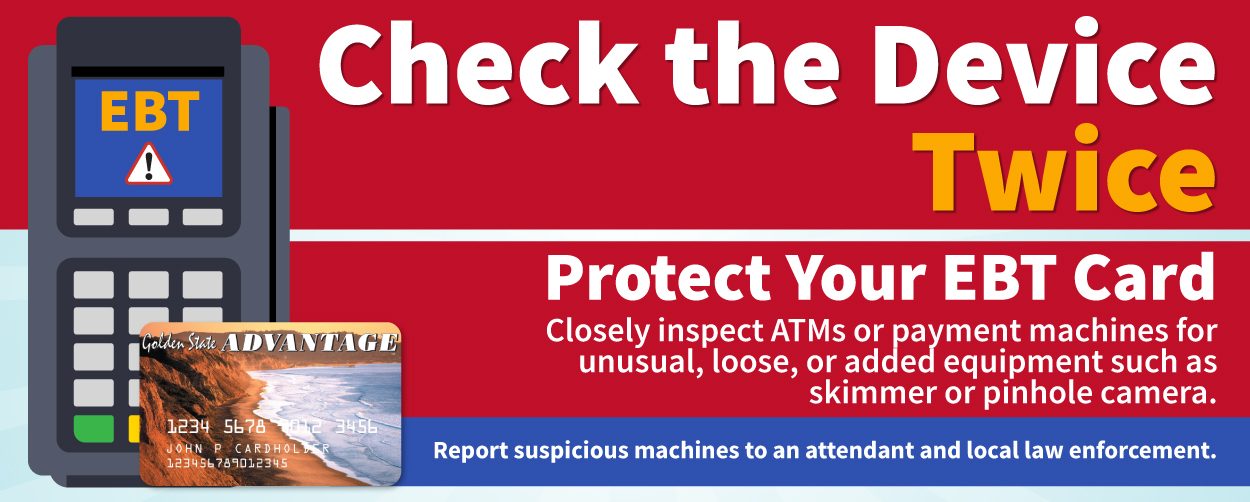 Check the Device Twice. Protect Your EBT Card. Closely inspect ATMs or payment machines for unusual, loose, or added equipment such as skimmer or pinhole camera. Report suspicious machines to an attendant and local law enforcement.