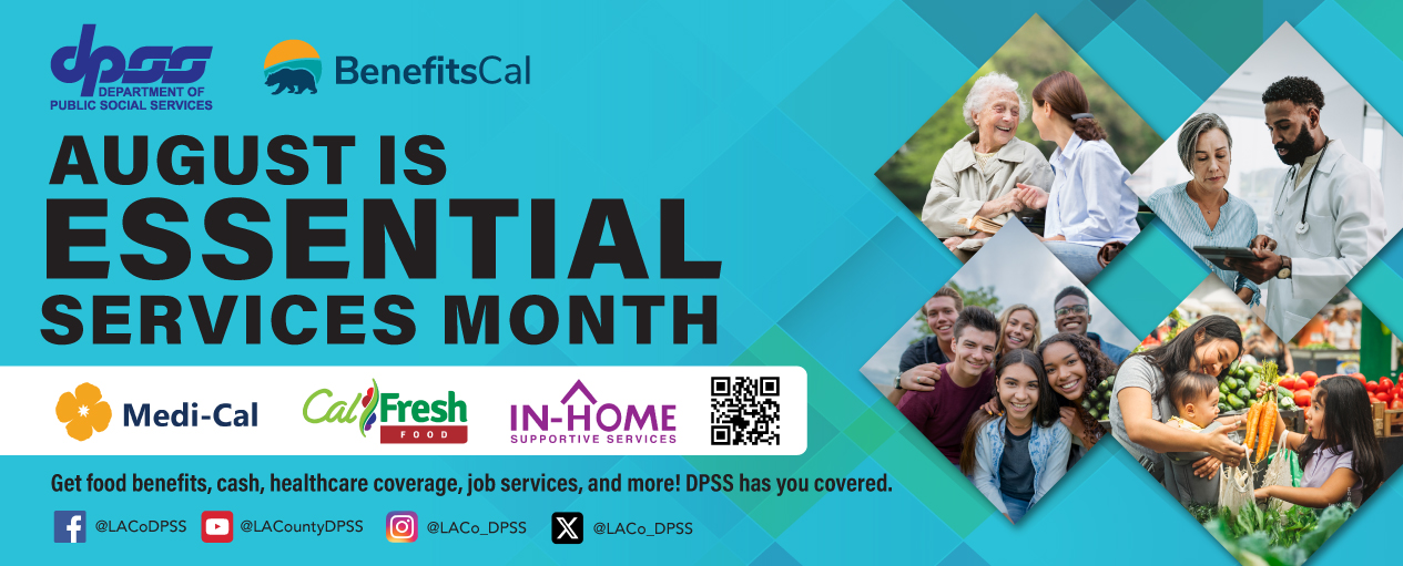 DPSS logo and BenefitsCal logo to promote AUGUST IS ESSENTIAL SERVICES MONTH. Triangle images of customers receiving assistance through Medi-Cal, CalFresh, and IHSS. Get food benefits, cash, healthcare coverage, job services, and more! DPSS HAS YOU COVERED. DPSS social media accounts listed for Facebook @LACoDPSS, YouTube @LACountyDPSS, Instagram @LACo_DPSS, and X @LACo_DPSS