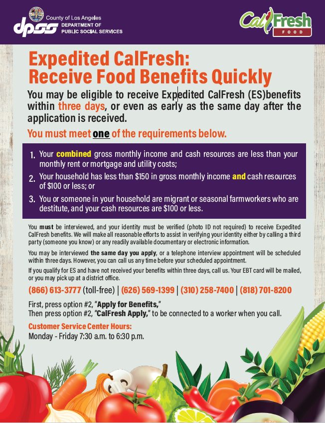 image of Expedited CalFresh Flyer,  that states the following: Expedited CalFresh: Receive Food Benefits Quickly You may be eligible to receive Expedited CalFresh (ES)benefits within three days, or even as early as the same day after the application is received. You must meet one of the requirements below: 1.	Your combined gross monthly income and cash resources are less than your monthly rent or mortgage and utility costs; 2.	Your household has less than $150 in gross monthly income and cash resources of $100 or less; or 3.	You or someone in your household are migrant or seasonal farmworkers who are destitute, and your cash resources are $100 or less.  You must be interviewed, and your identity must be verified (photo ID not required) to receive Expedited CalFresh benefits. We will make all reasonable efforts to assist in verifying your identity either by calling a third party (someone you know) or any readily available documentary or electronic information.  You may be interviewed the same day you apply, or a telephone interview appointment will be scheduled within three days. However, you can call us any time before your scheduled appointment.   If you qualify for ES and have not received your benefits within three days, call us. Your EBT card will be mailed, or you may pick up at a district office.  (866) 613-3777 (toll-free) | (626) 569-1399 | (310) 258-7400 | (818) 701-8200  First, press option #2, “Apply for Benefits,”  Then press option #2, “CalFresh Apply,” to be connected to a worker when you call.    Customer Service Center Hours:   Monday - Friday | 7:30 a.m. to 7:30 p.m. Saturday | 8:00 am to 4:30 pm.