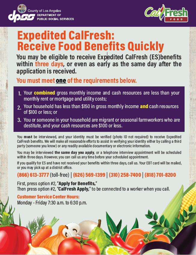 Expedited CalFresh Flyer,  that states the following: Expedited CalFresh: Receive Food Benefits Quickly – You may be eligible to receive Expedited CalFresh (ES) benefits within three days, or even as early as the same day after the application is received. You must meet one of the requirements below.  1.) Your combined gross monthly income and cash resources are less than your monthly rent or mortgage and utility cost; 2.) Your household has less than $150 in gross monthly income and cash resources of $100 or less; or 3.) You or someone in your household are migrant or seasonal farmworkers who are destitute, and your cash resources are $100 or less. You must be interview, and your identity must be verified (photo ID not required) to received Expedited CalFresh benefits. We will make all reasonable efforts to assist in verifying your identity either by calling a third party (someone you know) or any readily available documentary or electronic information. Your may be interviewed the same day you apply, or a telephone interview appointment will be scheduled within three days. However, you can call us any time before your scheduled appointment. If you qualify for ES and have not received your benefits within three days, call us. Your EBT card will be mailed, or you may pick at a district office. (866) 613-3777 (toll-free) | (626) 569-1399 | (310) 258-7400 | (818) 701-8200 First, press option #2, “Apply for Benefits,” Then press option #2, “CalFresh Apply,” to be connected to a worker when you call. Customer Service Center Hours: Monday - Friday | 7:30 a.m. to 6:30 p.m.