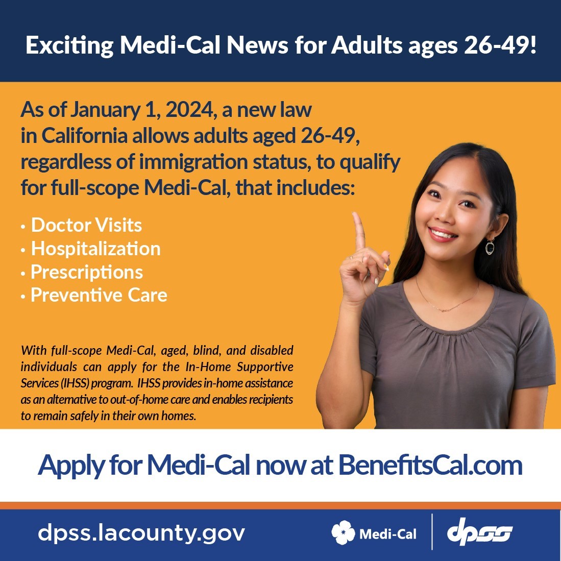 Exciting Medi-Cal News for Adults ages 26-49!  As of January 1, 2024, a new law in California allows adults aged 26-49, regardless of immigration status, to qualify for full-scope Medi-Cal, that includes: Doctor Visits, Hospitalization, Prescription, and preventive care.  With full-scope Medi-Cal, aged, blind, and disabled individuals can apply for the In-Home Supportive Services (IHSS) program. IHSS provides in-home assistance as an alternative to out-of-home care and enables recipients to remain safely in their own homes. Apply for Medi-Cal now at BenefitsCal.com.