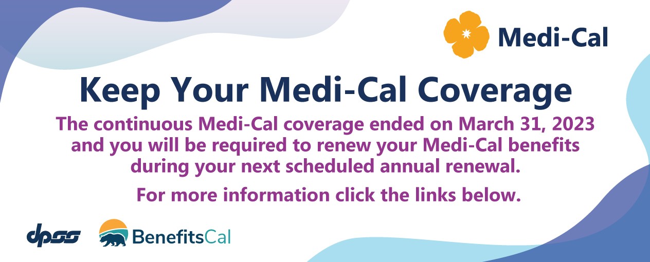 Keep Your MediCal Coverage. The continuous Medi-Cal coverage will end on March 31,  2023 and you will be required to renew your Medi-Cal benefits during your next scheduled  annual renewal.. For more information click the links below.