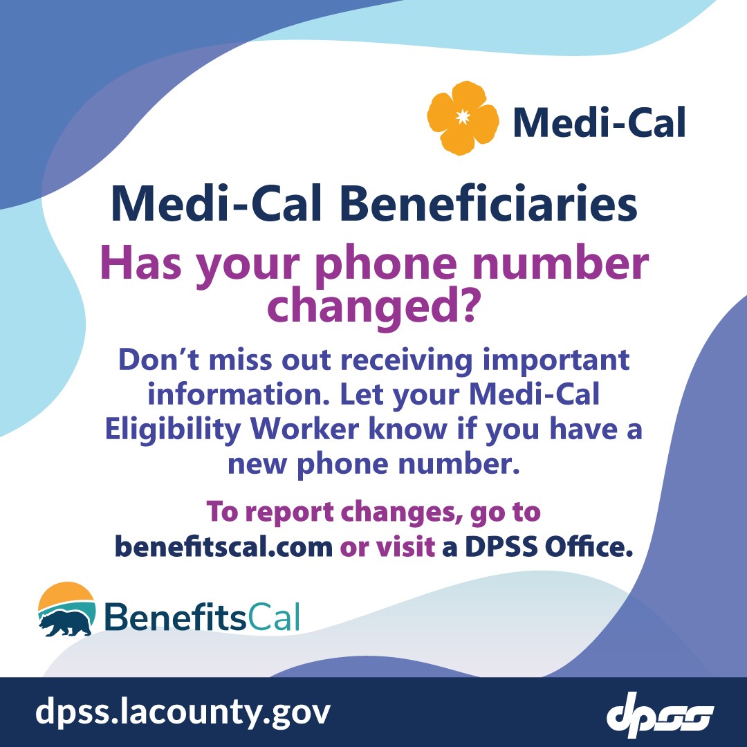 Medi-Cal Beneficiaries. Has your phone number changed?  Don't miss out receiving important information.  Let your Medi-Cal Eligibility Worker know you have a new phone number. To report changes, go to benefitscal.com or visit a DPSS office.