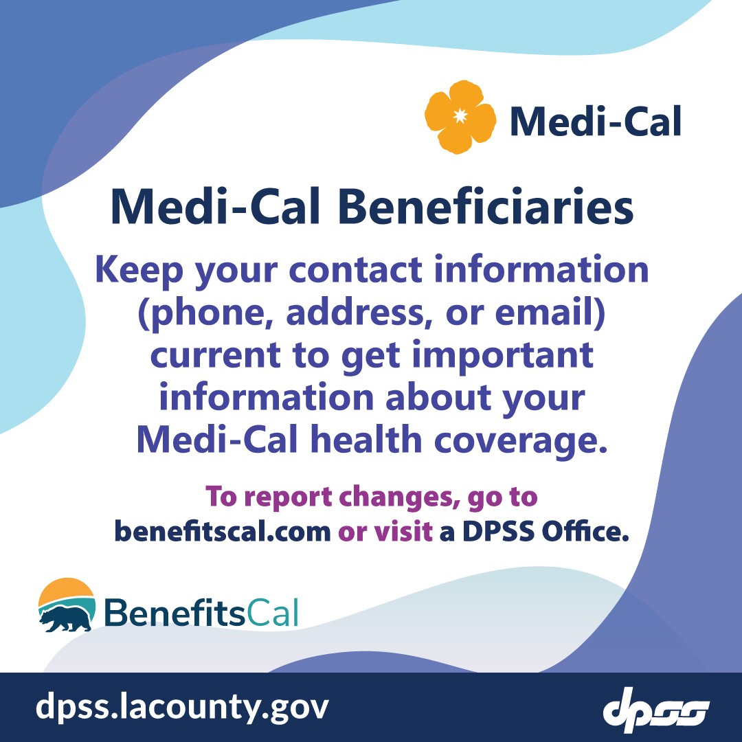 Medi-Cal Beneficiaries. Keep your contact information (phone, address, or email) current to get important information about your Medi-Cal health coverage.  To report changes, go to benefitscal.com or visit a DPSS office.