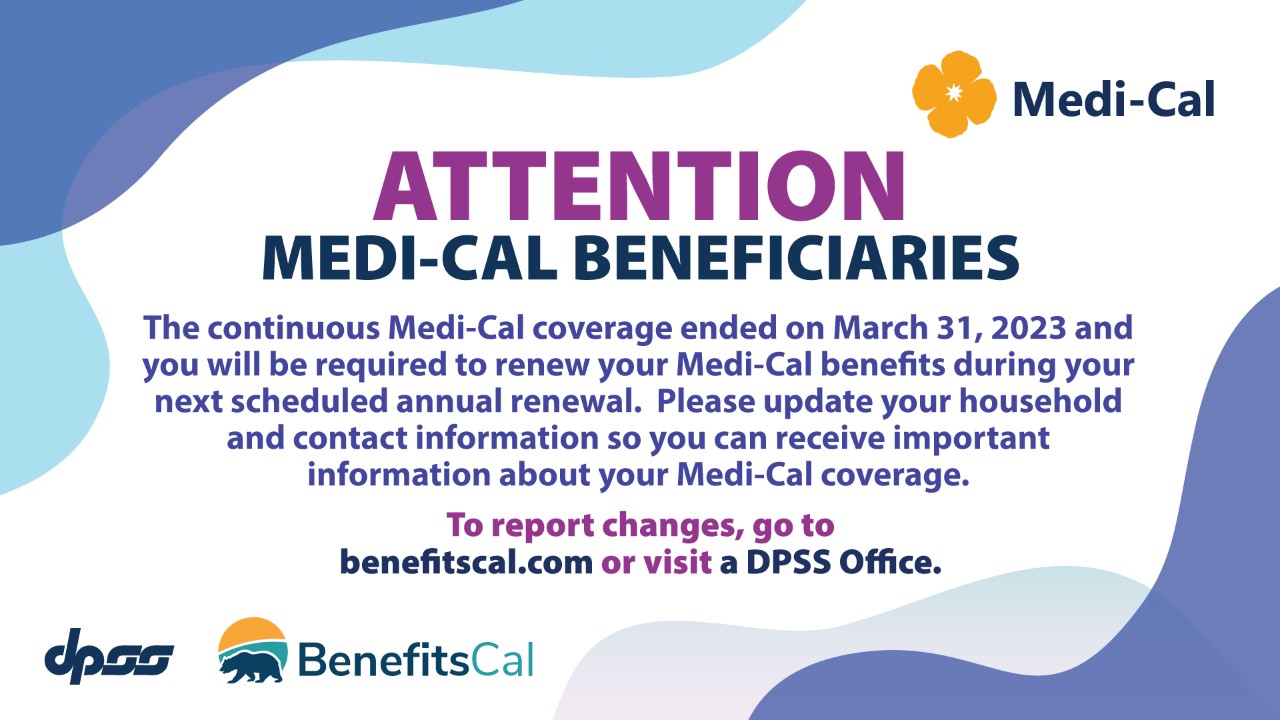 Attention Medi-Cal Beneficiaries. The continuous Medi-Cal coverage ended on March 31,  2023 and you will be required to renew your Medi-Cal benefits during your next scheduled annual renewal.  Please update your household and contact information so you can receive important information about your Medi-Cal coverage.  To report changes, go to benefitscal.com or visit a DPSS Office..