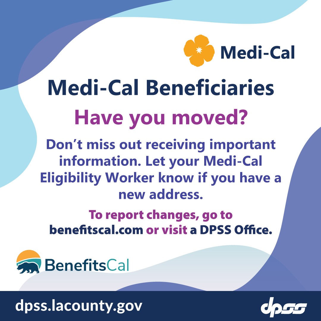 Medi-Cal Beneficiaries. Have you moved? Don't miss out receiving important information.  Let your Medi-Cal Eligibility Worker know if you have a new address.  To report changes, go to benefitscal.com or visit a DPSS Office.