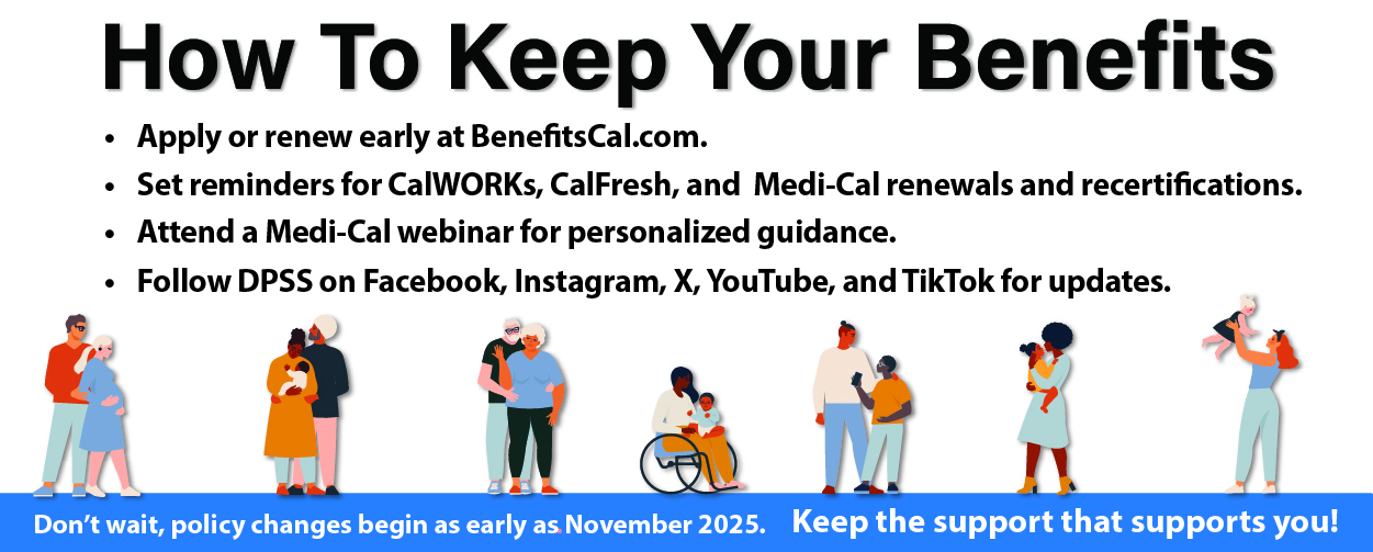 How To Keep Your Benefits Apply or renew early at BenefitsCal.com Set reminders for CalWORKs, CalFresh, and Medi-Cal renewals and recertifications Attend a Medi-Cal webinar for personalized guidance Follow DPSS on Facebook, Instagram, X, YouTube, and TikTok for updates Don't' wait , policy changes begin as early as November 2025. Keep the support that supports you!