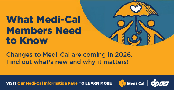 What Medi-Cal Members Need to Know Changes to Medi-Cal are coming in 2026. Find out what's new and why it matters! VISIT Our Medi-Cal Information Page TO LEARN MORE. Medi-Cal and DPSS logos