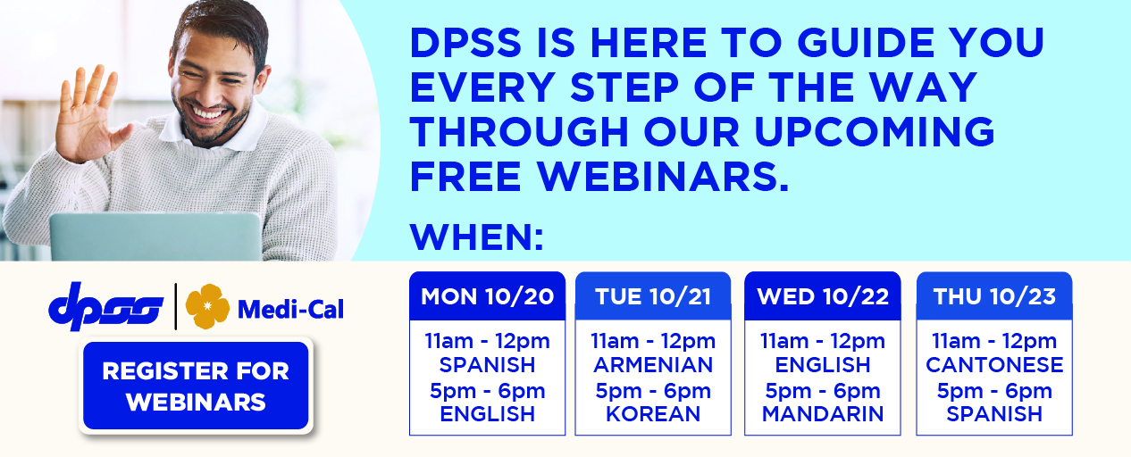 CHANGES ARE COMING TO MEDI-CAL BEGINNING JANUARY 1, 2026 DPSS IS HERE TO GUIDE YOU EVERY STEP OF THE WAY THROUGH OUR UPCOMING FREE WEBINARS.  WHEN:  REGISTER FOR WEBINARS MON 10/20 11am-12pm SPANISH 5pm-6pm ENGLISH TUE 10/21 11am - 12pm ARMENIAN 5pm - 6pm KOREAN WED 10/22 11am - 12pm ENGLISH 5pm - 6pm MANDARIN THU 10/23 11am - 12pm CANTONESE 5pm - 6pm SPANISH. REGISTER FOR WEBINARS. DPSS and Medi-Cal Logos.