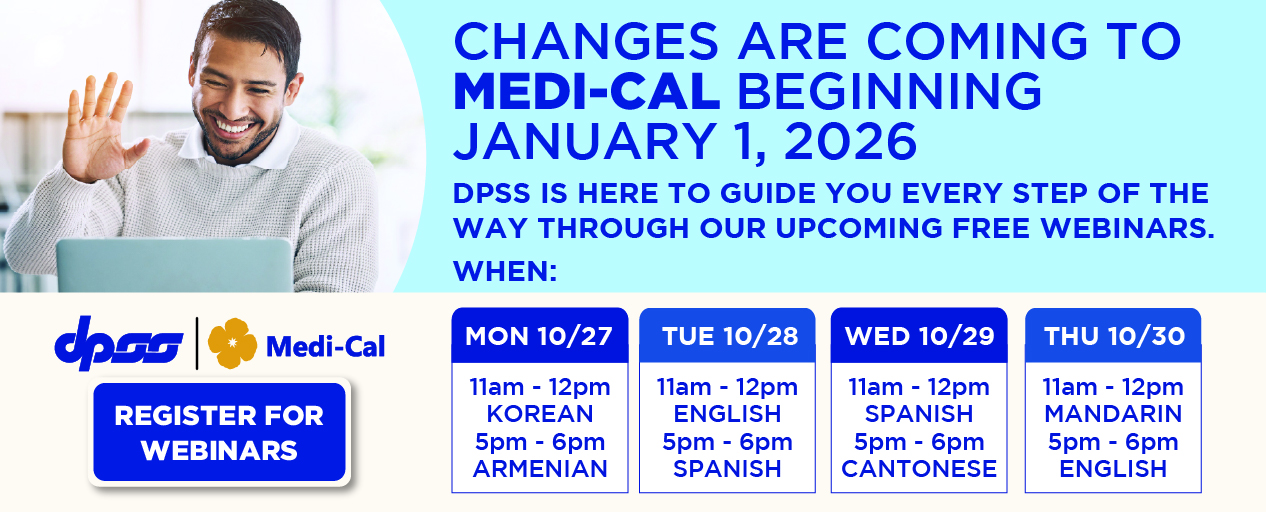 CHANGES ARE COMING TO MEDI-CAL BEGINNING JANUARY 1, 2026 DPSS IS HERE TO GUIDE YOU EVERY STEP OF THE WAY THROUGH OUR UPCOMING FREE WEBINARS.  WHEN:  REGISTER FOR WEBINARS MON 10/27 11am-12pm KOREAN 5pm-6pm ARMENIAN TUE 10/28 11am - 12pm ENGLISH 5pm - 6pm SPANISH WED 10/29 11am - 12pm SPANISH 5pm - 6pm CANTONESE THU 10/30 11am - 12pm MANDARIN 5pm - 6pm ENGLISH. REGISTER FOR WEBINARS. DPSS and Medi-Cal Logos.