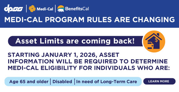 MEDI-CAL PROGRAM RULES ARE CHANGING Asset Limits are coming back! STARTING JANUARY 1, 2026, ASSET INFORMATION WILL BE REQUIRED TO DETERMINE MEDI-CAL ELIGIBILITY FOR INDIVIDUALS WHO ARE: Age 65 and older Disabled In need of Long-Term Care LEARN MORE