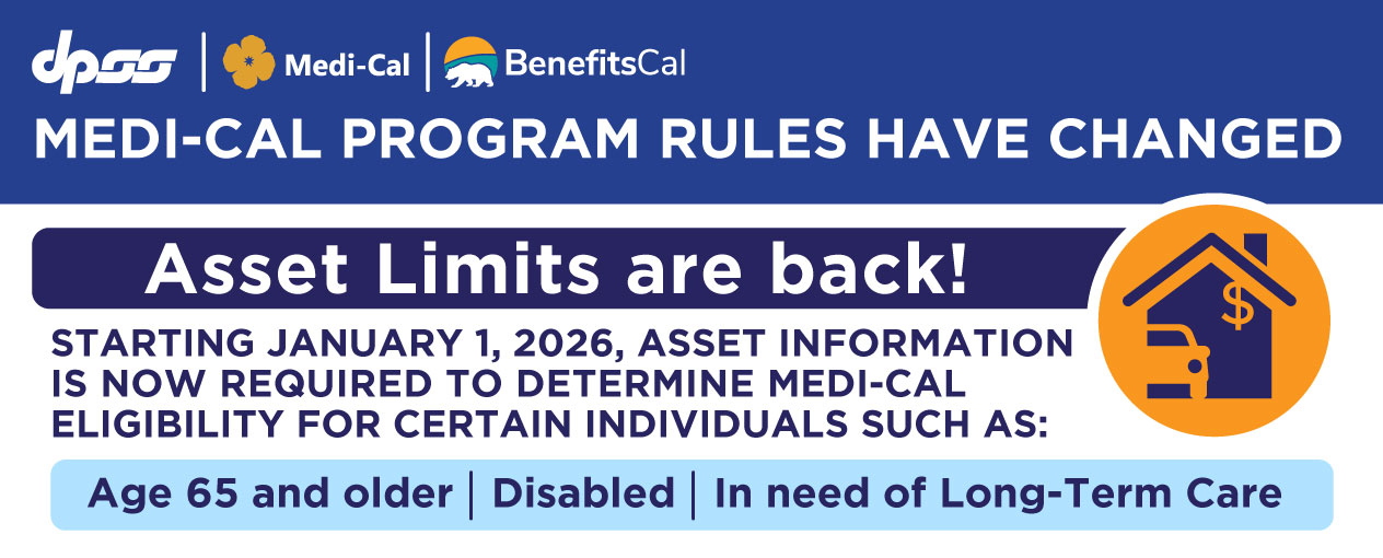 MEDI-CAL PROGRAM RULES HAVE CHANGED Asset Limits are back! STARTING JANUARY 1, ASSET INFORMATION IS NOW REQUIRED TO DETERMINE MEDI-CAL ELIGIBILITY FOR CERTAIN INDIVIDUALS SUCH AS: Age 65 and older, Disabled, In need of Long-Term Care