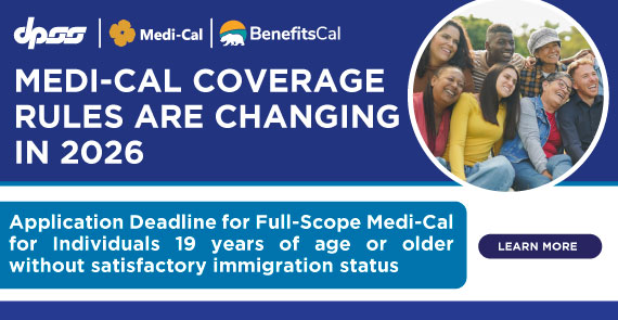 MEDI-CAL OCVERAGE RULES ARE CHANGING IN 2026 Application Deadline for Full-Scope Medi-Cal for Individuals 19 years of age or older without satisfactory immigration status LEARN MORE